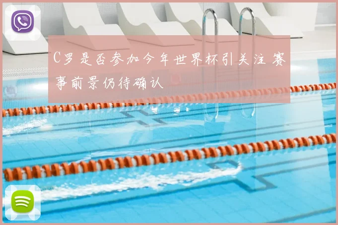 C罗是否参加今年世界杯引关注 赛事前景仍待确认