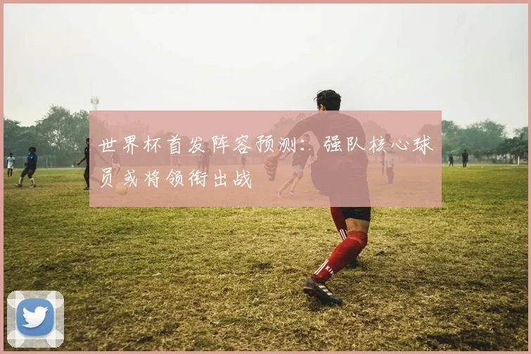 世界杯首发阵容预测:强队核心球员或将领衔出战