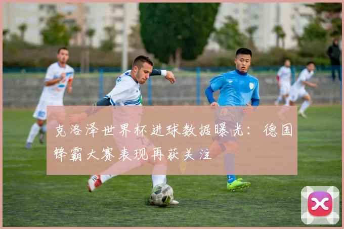 克洛泽世界杯进球数据曝光:德国锋霸大赛表现再获关注