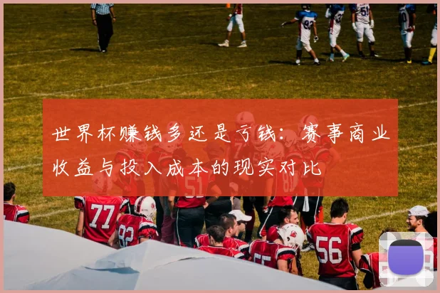 世界杯赚钱多还是亏钱:赛事商业收益与投入成本的现实对比